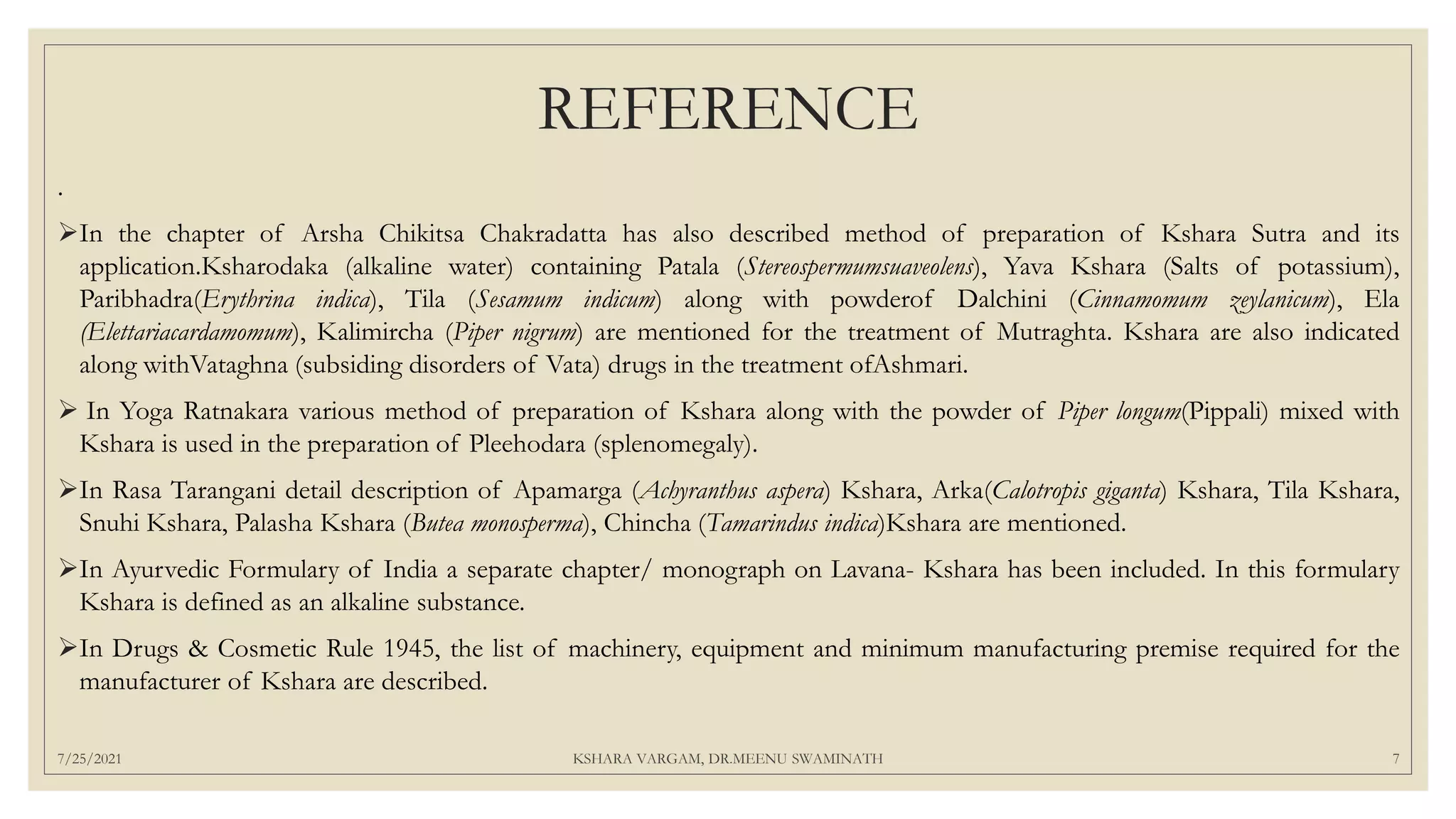 REFERENCE
.
In the chapter of Arsha Chikitsa Chakradatta has also described method of preparation of Kshara Sutra and its
application.Ksharodaka (alkaline water) containing Patala (Stereospermumsuaveolens), Yava Kshara (Salts of potassium),
Paribhadra(Erythrina indica), Tila (Sesamum indicum) along with powderof Dalchini (Cinnamomum zeylanicum), Ela
(Elettariacardamomum), Kalimircha (Piper nigrum) are mentioned for the treatment of Mutraghta. Kshara are also indicated
along withVataghna (subsiding disorders of Vata) drugs in the treatment ofAshmari.
 In Yoga Ratnakara various method of preparation of Kshara along with the powder of Piper longum(Pippali) mixed with
Kshara is used in the preparation of Pleehodara (splenomegaly).
In Rasa Tarangani detail description of Apamarga (Achyranthus aspera) Kshara, Arka(Calotropis giganta) Kshara, Tila Kshara,
Snuhi Kshara, Palasha Kshara (Butea monosperma), Chincha (Tamarindus indica)Kshara are mentioned.
In Ayurvedic Formulary of India a separate chapter/ monograph on Lavana- Kshara has been included. In this formulary
Kshara is defined as an alkaline substance.
In Drugs & Cosmetic Rule 1945, the list of machinery, equipment and minimum manufacturing premise required for the
manufacturer of Kshara are described.
7/25/2021 KSHARA VARGAM, DR.MEENU SWAMINATH 7
 