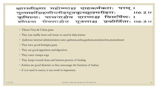 7/25/2021 KSHARA VARGAM, DR.MEENU SWAMINATH 18
◦ Tiksna Virya & Ushna guna
◦ They can readily burn soft tissue so used in daha karma
◦ Judicious internal administration cures gulmam,arshas,grahani,mutrakrcchra,mutrashmari
◦ They have good krimigna guna
◦ They are good appetizers and digestives
◦ They cures visarpa roga
◦ They keeps wound clean and hastens process of healing
◦ Kshara are good diuretics as they encourage the function of kidney.
◦ if it is used in excess, it can result in impotency
 