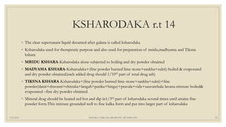 KSHARODAKA r.t 14
◦ The clear supernatant liquid decanted after galana is called ksharodaka
◦ Ksharodaka used for therapeutic purpose and also used for preparation of mridu,madhyama and Tiksna
kshara
◦ MRIDU KSHARA-Ksharodaka alone subjected to boiling and dry powder obtained
◦ MADYAMA KSHARA-Ksharodaka+(fine powder burned lime stone+sankha+sukti)-boiled & evaporated
and dry powder obtained(each added drug should 1/10th part of total drug ash)
◦ TIKSNA KSHARA-Ksharodaka+(fine powder burned lime stone+sankha+sukti)+fine
powder(danti+dravanti+chitraka+langali+putika+hingu)+pravala+vida+sauvarchala lavana-mixture boiled&
evaporated –fine dry powder obtained
◦ Mineral drug should be heated red hot and dip in1/3rd part of ksharodaka several times until attains fine
powder form.This mixture grounded well to fine kalka form and put into larger part of ksharodaka
7/25/2021 KSHARA VARGAM, DR.MEENU SWAMINATH 22
 