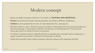Modern concept
◦ Kshara are alkaline substances, which are of two kinds viz. NATURAL AND ARTIFICIAL.
◦ Natural are minerals and contains calcium, potassium, and sodium in different combinations.
◦ Artificial are those prepared by the ashes of certain plants like Yava, Apamarga etc.
◦ Both these kinds are caustic alkalis possessing the property of destroying the tissues by penetrating deep into
them.The advantage of this property is utilized in the treatment of abnormal growth of the tissues like
tumor, pile, masses of wounds. It destroys extra growth.
◦ An Alkali is a substance that has a high pH and tends to neutralise acids.. Generally calcium or limestone or
organic materials having calcium is utilized for the preparation of Kshara
◦ Herbal ashes generally contain sodium, potassium, carbonate, calcium oxide, magnesium and silica.
7/25/2021 KSHARA VARGAM, DR.MEENU SWAMINATH 32
 