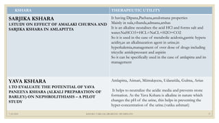 7/25/2021 KSHARA VARGAM, DR.MEENU SWAMINATH 37
KSHARA THERAPEUTIC UTILITY
SARJIKA KSHARA
1.STUDY ON EFFECT OF AMALAKI CHURNA AND
SARJIKA KSHARA IN AMLAPITTA
It having Dipana,Pachana,anulomana properties
Mainly in sula,vibanda,admana,arshas
It is an alkaline neutalises the acid HCl and forms salt and
water.NaHCO3+HCL=NaCL+H2O+CO2
So it is used in the case of metabolic acidosis,gastric hypera
acidity,as an alkalinazation agent in urine,in
hyperkalemia,management of over dose of drugs including
tricyclic antidepressant and aspirin
So it can be specifically used in the case of amlapitta and its
management
YAVA KSHARA
1.TO EVALUATE THE POTENTIAL OF YAVA
PANEEYA KSHARA (ALKALI PREPARATION OF
BARLEY) ON NEPHROLITHIASIS – A PILOT
STUDY
Amlapitta, Aśmari, Mūtrakŗccra, Udaraśūla, Gulma, Arśas
It helps to neutralize the acidic media and prevents stone
formation. As the Yava Kshara is alkaline in nature which
changes the pH of the urine, this helps in preventing the
hyper-concentration of the urine.(vatika ashmari)
 