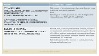 7/25/2021 KSHARA VARGAM, DR.MEENU SWAMINATH 41
KSHARA THERAPEUTIC UTILITY
TILA KSHARA
1.TILANALA KSHARA IN THE MANAGEMENT OF
BENIGN PROSTATIC
HYPERPLASIA (BPH) – A CASE STUDY
2.PHYSICAL AND PHYTO-CHEMICAL
EVALUATION OF STEM OF SESAMUM INDICUM
LINN (TILA NALA).
high content of potassium, thereby they act as diuretics, hence
relieves the obstruction present in
BPH.
Percentage of sodium, potassium and total alkalis present in
Tilanala Kshara are 2.68%, 29.43% and 34.12%
PALASHA KSHARA
1.PHARMACEUTICAL AND PHYSICOCHEMICAL
STUDY OF VASA AND PALASHA KSHARA
Palash Kshara, a reputed preparation of Ayurveda, valued for
the treatment of anthelmintic ,antiimplantation, antiovulatory,
abortificient, antigout, antiestrigenic, spasmogenic, antifungal,
antispasmodic, hypotensive, astringent, alterative, aphrodisiac,
antiasthmatic, and bactericidal.
Palasha kshara showed the presence of sodium, potassium,
chloride, and carbonate ions.
 