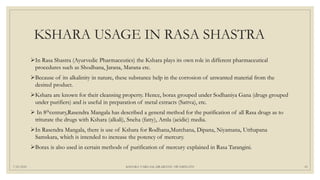 KSHARA USAGE IN RASA SHASTRA
In Rasa Shastra (Ayurvedic Pharmaceutics) the Kshara plays its own role in different pharmaceutical
procedures such as Shodhana, Jarana, Marana etc.
Because of its alkalinity in nature, these substance help in the corrosion of unwanted material from the
desired product.
Kshara are known for their cleansing property. Hence, borax grouped under Sodhaniya Gana (drugs grouped
under purifiers) and is useful in preparation of metal extracts (Sattva), etc.
 In 8thcentury,Rasendra Mangala has described a general method for the purification of all Rasa drugs as to
triturate the drugs with Kshara (alkali), Sneha (fatty), Amla (acidic) media.
In Rasendra Mangala, there is use of Kshara for Rodhana,Murchana, Dipana, Niyamana, Utthapana
Samskara, which is intended to increase the potency of mercury.
Borax is also used in certain methods of purification of mercury explained in Rasa Tarangini.
7/25/2021 KSHARA VARGAM, DR.MEENU SWAMINATH 43
 