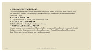 7/25/2021 KSHARA VARGAM, DR.MEENU SWAMINATH 46
 PARADA SAMANYA SHODANA:
During samanya shodana (General purification) of parada, parada is triturated with Nagavalli patra
rasa (Betel leaf), Ardraka rasa(Wet ginger) and Kshara traya (Sarja kshara, yavakshara and tankana
kshara) for 3 days.
 PARADA SAMSKARA
In Deepana samskara of Parada, Tankana kshara is used.
 PARADA KSHARA BHANDA:
In Kshara bhanda of Parada, kshara dravyas are used
 RASOUSHADHI NIRMANARTHA
Ksharas are used in the preparation of Rasoushadhies (compound formulations) for example Shudda
Tankana is used in the preparation of following Rasayogas – Anandabhairava Rasa, Mrutyunjaya
Rasa, Tribhuvana Keerthi Rasa, etc and even kshara parpati
 