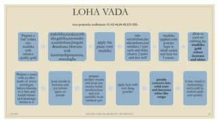 LOHA VADA
rasa prakasha sudhakara 11/42-44,45-49,123-125)
7/25/2021 KSHARA VARGAM, DR.MEENU SWAMINATH 49
Prepare a musa
with an alloy
made of seven
metals,put
kshara bhasma
in it first and
kadali kshara
and apamarga
kshara in it
keep parada in
between and
put kshara
again on
parada
prepare
another musha
and keep one
musha inside
another,close
and seal
carefully in an
earthern pot
apply heat with
cow dung
powder
parada
converts into
solid state
and becomes
white like
vanga
it may stand to
hammering
and could be
melted easily
and quickly.
Prepare a
half tolaka
size
mudrika
with
inferior
quality gold
makshika,rasaka,tutth
aka,gairika,navasadar
a,surakshara,hingula
&tankana-bhavana
with
kasamardapusparasa,
streedugha
apply the
paste over
mudrika
take
suryakshara,dar
ada,tankana,and
saindava 1 part
each and istika
churna 2 parts
and mix well
mudrika
applied with
powder
kept in
sthali yantra
and heat for
3 yamas-
allow to
cool-on
rubbing the
mudrika
gold
colour
increase
and shine
 