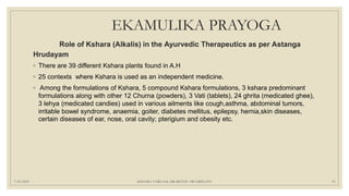 EKAMULIKA PRAYOGA
Role of Kshara (Alkalis) in the Ayurvedic Therapeutics as per Astanga
Hrudayam
◦ There are 39 different Kshara plants found in A.H
◦ 25 contexts where Kshara is used as an independent medicine.
◦ Among the formulations of Kshara, 5 compound Kshara formulations, 3 kshara predominant
formulations along with other 12 Churna (powders), 3 Vati (tablets), 24 ghrita (medicated ghee),
3 lehya (medicated candies) used in various ailments like cough,asthma, abdominal tumors,
irritable bowel syndrome, anaemia, goiter, diabetes mellitus, epilepsy, hernia,skin diseases,
certain diseases of ear, nose, oral cavity; pterigium and obesity etc.
7/25/2021 KSHARA VARGAM, DR.MEENU SWAMINATH 51
 
