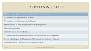 ARTICLES IN KSHARA
1.Review article :pharmaceutical utility of kshara in rasa shastra
2.A review on concept of kshara in Ayurveda
3.A critical review on historical aspect of kshara
4.Standardisation of method of preparation of apamarga kshara
5.Review on ksharastaka
6.Critical appraisal of kshara Kalpana
7.A critical study of ksharasutra preparation standardization and new developments
8.A ayurvedic Drugs in the Management of Hirsutism (Avanchita Roma) – A Review
9.Critical Review on Ksharaplota and its Therapeutic Aspects
7/25/2021 KSHARA VARGAM, DR.MEENU SWAMINATH 52
 