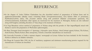 REFERENCE
.
In the chapter of Arsha Chikitsa Chakradatta has also described method of preparation of Kshara Sutra and its
application.Ksharodaka (alkaline water) containing Patala (Stereospermumsuaveolens), Yava Kshara (Salts of potassium),
Paribhadra(Erythrina indica), Tila (Sesamum indicum) along with powderof Dalchini (Cinnamomum zeylanicum), Ela
(Elettariacardamomum), Kalimircha (Piper nigrum) are mentioned for the treatment of Mutraghta. Kshara are also indicated
along withVataghna (subsiding disorders of Vata) drugs in the treatment ofAshmari.
 In Yoga Ratnakara various method of preparation of Kshara along with the powder of Piper longum(Pippali) mixed with
Kshara is used in the preparation of Pleehodara (splenomegaly).
In Rasa Tarangani detail description of Apamarga (Achyranthus aspera) Kshara, Arka(Calotropis giganta) Kshara, Tila Kshara,
Snuhi Kshara, Palasha Kshara (Butea monosperma), Chincha (Tamarindus indica)Kshara are mentioned.
In Ayurvedic Formulary of India a separate chapter/ monograph on Lavana- Kshara has been included. In this formulary
Kshara is defined as an alkaline substance.
In Drugs & Cosmetic Rule 1945, the list of machinery, equipment and minimum manufacturing premise required for the
manufacturer of Kshara are described.
7/25/2021 KSHARA VARGAM, DR.MEENU SWAMINATH 7
 