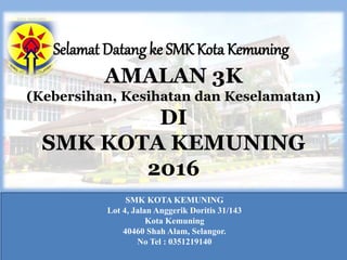 AMALAN 3K
(Kebersihan, Kesihatan dan Keselamatan)
DI
SMK KOTA KEMUNING
2016
SMK KOTA KEMUNING
Lot 4, Jalan Anggerik Doritis 31/143
Kota Kemuning
40460 Shah Alam, Selangor.
No Tel : 0351219140
Selamat Datang ke SMK Kota Kemuning
 