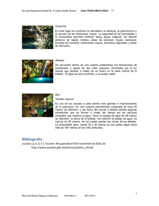 Escuela Preparatoria Estatal No. 8 “Carlos Castillo Peraza” Juan Pablo Marín Díaz 1°I 
X-Canché 
En este lugar se combinan la naturaleza, la aventura, la gastronomía y 
el rescate de las tradiciones mayas. La seguridad de las actividades y 
la tranquilidad permiten disfrutar estas aguas mágicas. Se ofrecen 
servicios de rappel, tirolesa, áreas de acampar, kayak, esnórquel, 
bicicleta de montaña, ceremonias mayas, alimentos regionales y áreas 
de descanso. 
X'Kekén 
Se encuentra dentro de una caverna subterránea con formaciones de 
estalactitas y aguas de vivo color turquesa, iluminadas por la luz 
natural que penetra a través de un hueco en la parte central de la 
bóveda. El agua es poco profunda y se puede nadar. 
Zací 
"Gavilán blanco" 
Es uno de los cenotes a cielo abierto más grandes e impresionantes 
de la península. Es una caverna parcialmente colapsada de unos 45 
metros de diámetro, y del techo del cenote o bóveda penden algunas 
estalactitas que se forman a través del tiempo por los residuos 
minerales que arrastra el agua. Tiene un espejo de agua de 28 metros 
de diámetro; la altura de la bóveda, con relación al espejo de agua, se 
calcula en 29 metros, de los cuales penden las raíces de los árboles. 
La profundidad varía, desde 25 y 30 metros en sus partes bajas hasta 
más de 100 metros en las más profundas. 
5 
Bibliografía 
yucatan, g. d. (s.f.). Yucatan. Recuperado el 9 de noviembre de 2014, de 
http://www.yucatan.gob.mx/servicios/diario_oficial/ 
María del Rosario Raygoza Velázquez Informática 1 09/11/2014 
