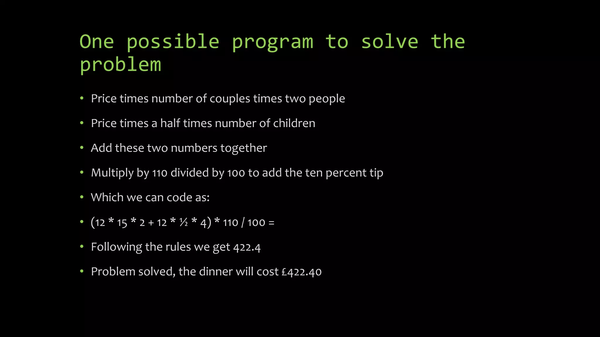 One possible program to solve the
problem
 (12 * 15 * 2 + 12 * ½ * 4) * 110 / 100 =
 Following the rules we get 422.4
 Problem solved, the dinner will cost £422.40
 