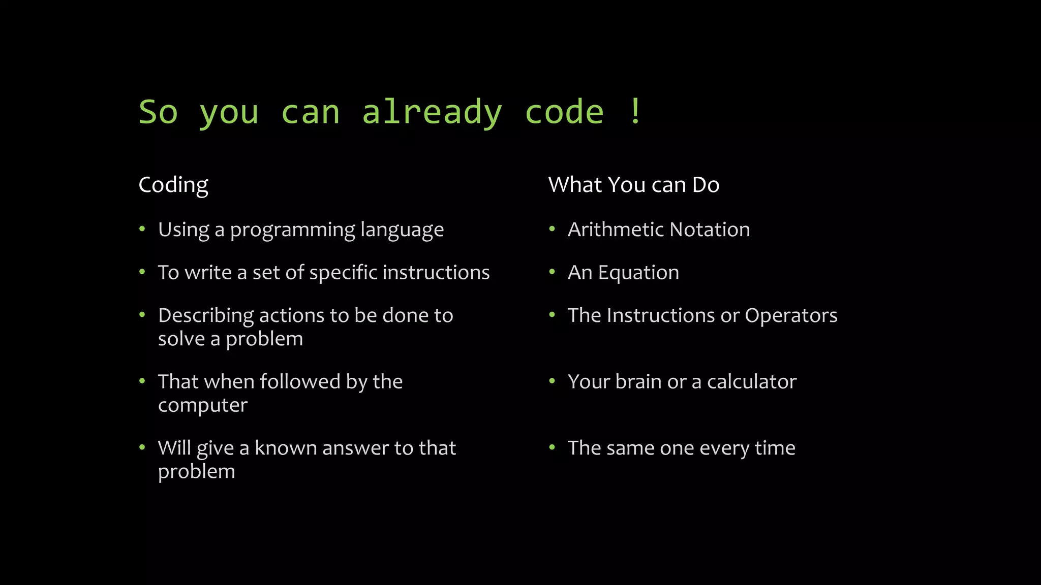 So you can already code !
Coding
 Using a programming language
 To write a set of specific
instructions
 Describing actions to be done to
solve a problem
 That when followed by the
computer
 Will give a known answer to that
problem
What You can Do
 Arithmetic Notation
 An Equation
 The Instructions or Operators
 Your brain or a calculator
 The same one every time
But how did we get to the code?
 