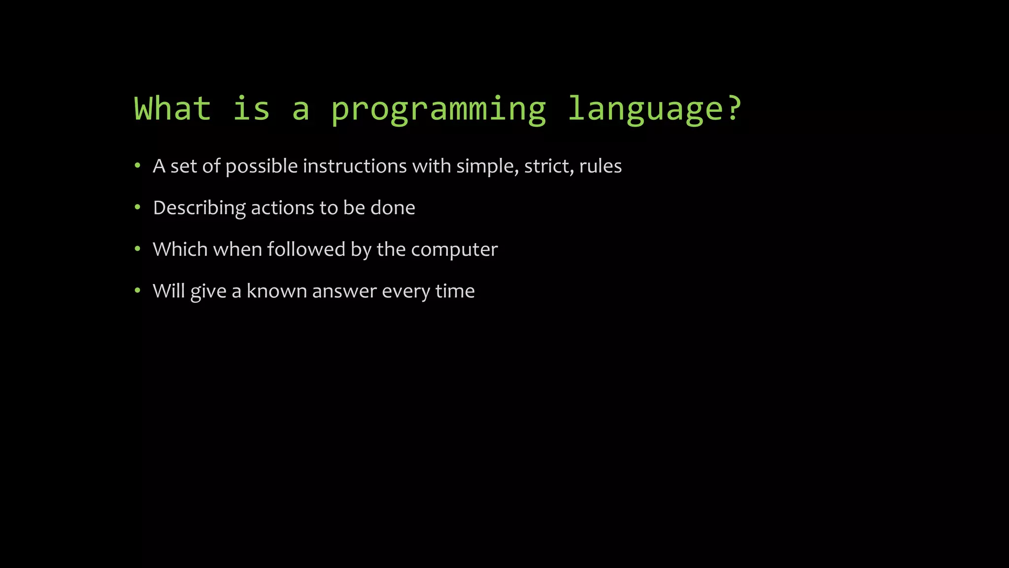 What is a programming language?
 A set of possible instructions with simple, strict, rules
 Describing actions to be done
 Which when followed by the computer
 Will give a known answer every time
 