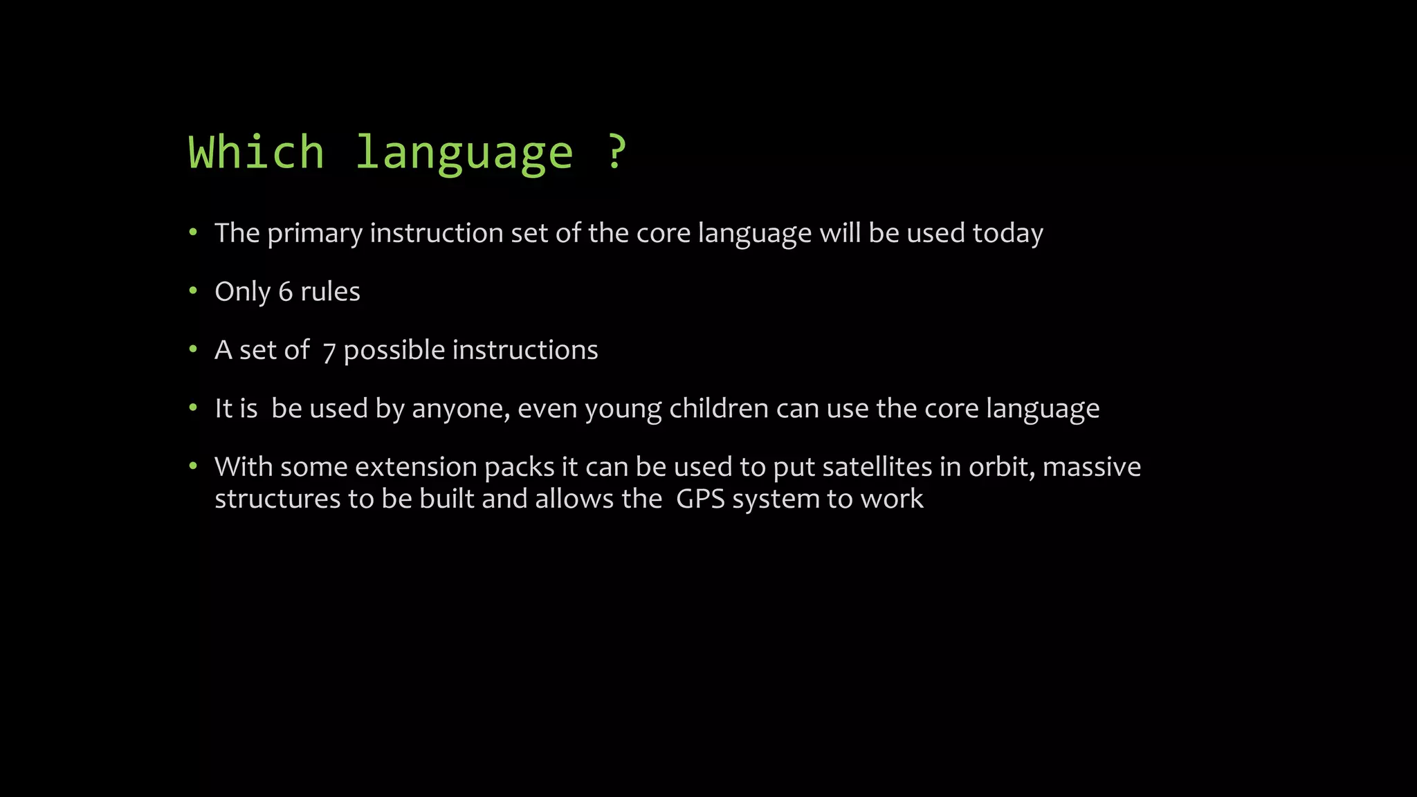 Which language ?
 The primary instruction set of the core language will be used today
 Only 6 rules
 A set of 7 possible instructions
 It can be used by anyone, even young children can use the core language
 With some extension packs it can be used to put satellites in orbit, build
massive structures and allows the GPS system to work
 