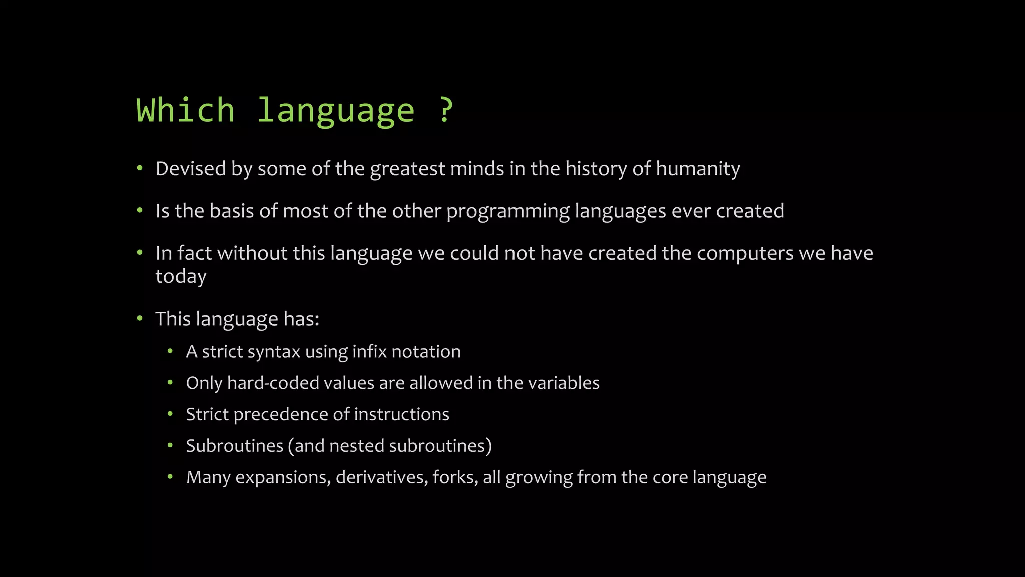 Which language ?
 Devised by some of the greatest minds in the history of humanity
 Is the basis of most of the other programming languages ever created
 In fact without this language we could not have created the computers we
have today
 This language has:
 A strict syntax using infix notation
 Only hard-coded values are allowed in the variables
 Strict precedence of instructions
 Subroutines (and nested subroutines)
 Many expansions, derivatives, forks, all growing from the core language
 