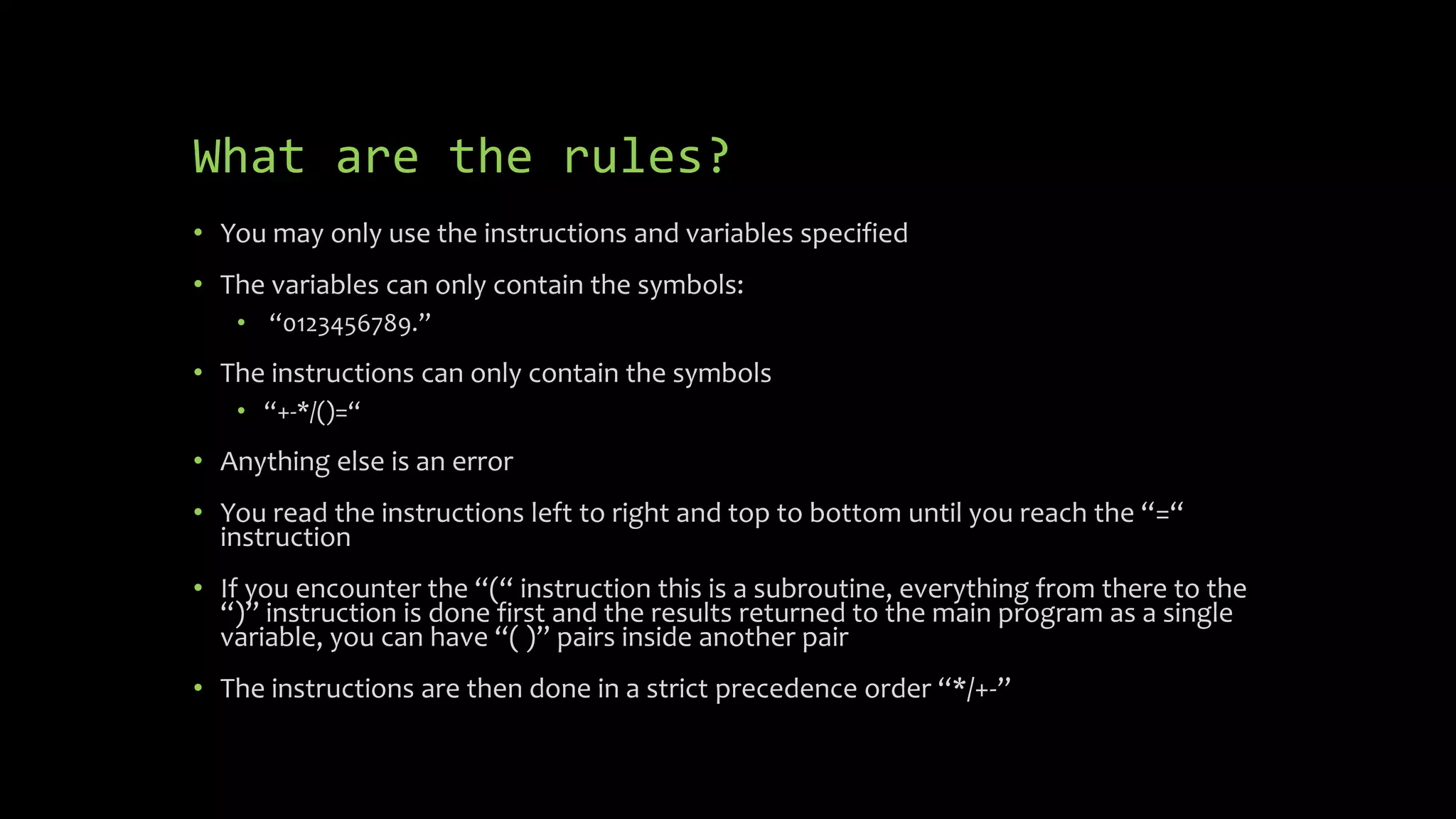 What are the rules?
 You may only use the instructions and variables specified
 The variables can only contain the symbols:
 “0123456789.”
 The instructions can only contain the symbols
 “+-*/()=“
 Anything else is an error
 You read the instructions left to right and top to bottom until you reach the “=“
instruction
 If you encounter the “(“ instruction this is a subroutine, everything from there to
the “)” instruction is done first and the results returned to the main program as a
single variable, you can have “( )” pairs inside another pair
 The instructions are then done in a strict precedence order “*/+-”
 