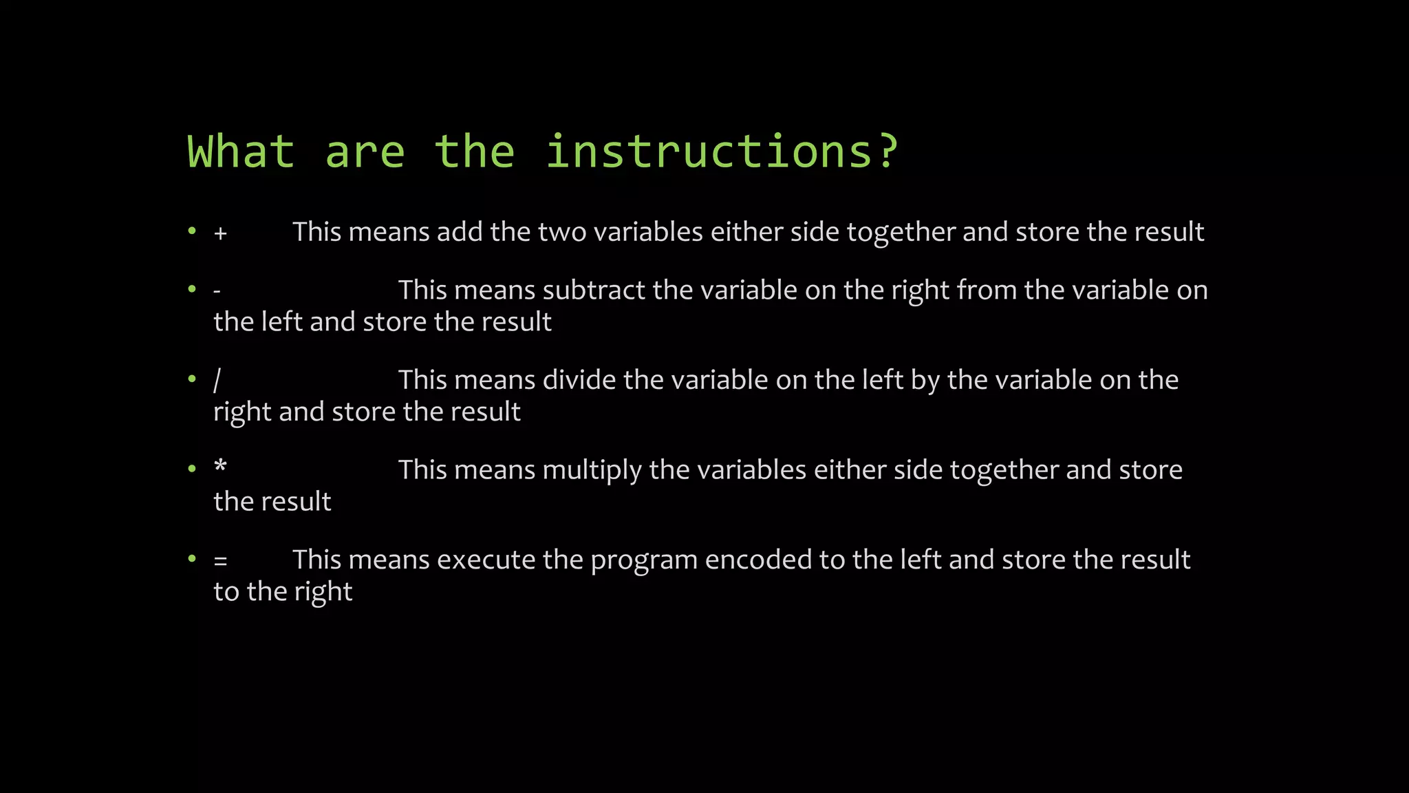 What are the instructions?
 + This means add the two variables either side together and store the
result
 - This means subtract the variable on the right from the variable on the
left and store the result
 / This means divide the variable on the left by the variable on the
right and store the result
 * This means multiply the variables either side together and store the
result
 = This means execute the program encoded to the left and store the
result to the right
 