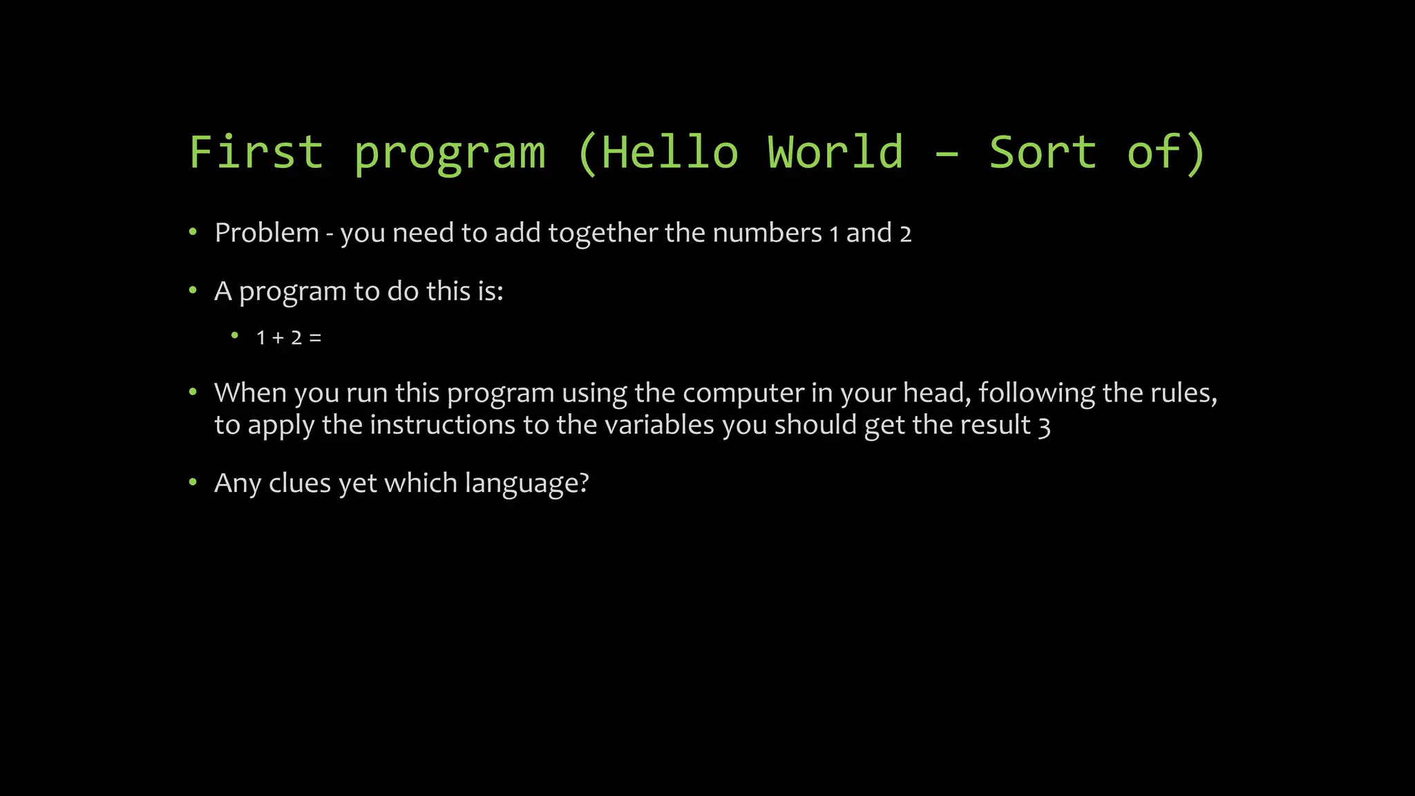 First program (Hello World – Sort of)
 Problem - you need to add together the numbers 1 and 2
 A program to do this is:
 1 + 2 =
 When you run this program using the computer in your head, following the
rules, to apply the instructions to the variables you should get the result 3
 Any clues yet which language?
 