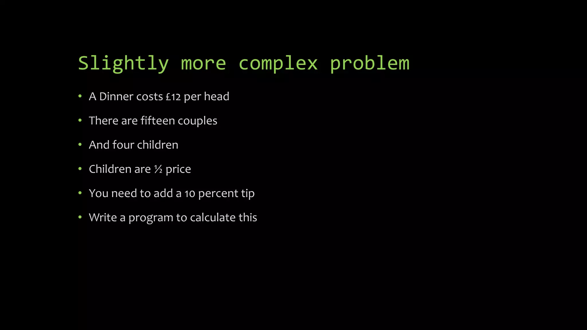 Slightly more complex problem
 A Dinner costs £12 per head
 There are fifteen couples
 And four children
 Children are ½ price
 You need to add a 10 percent tip
 Write a program to calculate this
 
