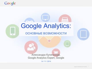 Google Confidential and Proprietary 
Google Analytics: 
ОСНОВНЫЕ ВОЗМОЖНОСТИ 
1 
14 / 11 / 2014 
Александра Кулачикова, Google Analytics Expert, Google  