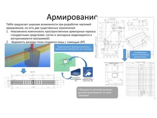 Армирование
7
В Ведомости деталей размеры
деталей указываются по осям
стержней.
Tekla предлагает широкие возможности при разработке чертежей
армирования, но есть два существенных ограничения:
1. Невозможно компоновать пространственные арматурные каркасы
стандартными средствами. (сетки и закладные моделируются и
воспринимаются программой)
2. Ведомость расхода стали создается лишь с помощью API.
Моделирование арматуры возможно с
применением компонентов, так и вручную.
Спецификации
строятся полностью
автоматически.
 