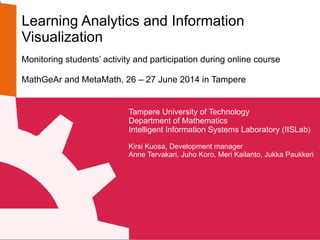 Learning Analytics and Information
Visualization
Monitoring students’ activity and participation during online course
MathGeAr and MetaMath, 26 – 27 June 2014 in Tampere
Tampere University of Technology
Department of Mathematics
Intelligent Information Systems Laboratory (IISLab)
Kirsi Kuosa, Development manager
Anne Tervakari, Juho Koro, Meri Kailanto, Jukka Paukkeri
 