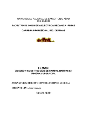 UNIVERSIDAD NACIONAL DE SAN ANTONIO ABAD
DEL CUSCO
FACULTAD DE INGENIERÍA ELÉCTRICA MECÁNICA - MINAS
CARRERA PROFESIONAL ING. DE MINAS
TEMAS:
DISSEÑO Y CONSTRUCCION DE CAMINO, RAMPAS EN
MINERIA SUPERFICIAL
ASIGNATURA: DISENO Y CONSTRUCCIONES MINERAS
DOCENTE : ING. Noe Cornejo
CUSCO-PERU
 