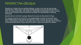 PERSPECTIVA OBLIQUA
Quando um o objeto fica em posição oblíqua, ou seja, com uma de suas arestas
voltada para o observador, suas linhas de fuga deslocam-se para dois pontos (PF1 e
PF2). Em casos como este, como pode ser visualizado na ilustração do cubo a direita,
observe que nenhuma linha na estrutura do objeto foi representada na posição
horizontal.
Quando não são verticais é porque deslocam-se para um dos pontos de fuga.
Em relação ao ponto de vista (PV), sua representação na linha do horizonte está
centralizada entre os dois pontos de fuga (PF1 e PF2). E estes, por sua vez, devem
estar o mais distante possível um do outro para evitar erros no desenho como veremos
na demonstração passo a passo específica sobre o cubo em perspectiva oblíqua.
 