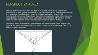PERSPECTIVA AÉREA
Quando observamos um objeto em posição oblíqua a partir de um nível visual
bastante alto, para melhor representá-lo tridimensionalmente, é necessário o uso de
três pontos de fuga. Dois deles ficam na linha do horizonte e o terceiro é
representado na vertical do ponto de vista. Em circunstâncias como estas raramente
visualizamos a existência de linhas horizontais ou verticais na estrutura do objeto.
Todas são convergentes e deslocam-se para um dos três pontos de fuga.
Quanto ao ponto de vista (PV), este obedece aos mesmos critérios da perspectiva
oblíqua. Permanece representado num ponto central entre os pontos de fuga PF1 e
PF2 na linha do horizonte
 