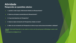 Atividade
Responda as questões abaixo
 1. quando e onde surgiu o Movimento Artístico do Renascimento?
 2. Quais as principais características do Renascimento?
 3. O que são desenhos em Perspectiva?
 4. Quais os tipos de desenho de Perspectivas citadas no texto?
 5. Além do uso do desenho de Perspectiva na Arte em que outras áreas ela também é utilizada?
Atenção: Você pode Responder no seu caderno e enviar uma foto pelo grupo do WhatsApp ou pelo e-mail
abaixo:
Profabiogomes.arte@gmail.com
 