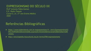 EXPRESSIONISMO DO SÉCULO XX
Profº Antonio Fábio Gomes
E.E. Pedro Taques
Curso E.J.A. (1º ano Ensino Médio)
2020
 https://www.todamateria.com.br/expressionismo/#:~:text=Expressionismo%2
0%C3%A9%20o%20nome%20de,express%C3%A3o%20emocional%20do%20ser%20h
umano.
 http://enciclopedia.itaucultural.org.br/termo3784/expressionismo
 