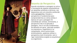 Desenho de Perspectiva
Quando estudamos a paisagem na arte e
a concepção de espaços arquitetônicos
em desenhos artísticos e técnicos, nos
deparamos com um conceito conhecido
como perspectiva. Estudar a
perspectiva é fundamental para
compreendermos os vários estilos e
épocas em que a paisagem foi
concebida por artistas. Entretanto, a
perspectiva não é só aplicada à
paisagem, mas é um dos fundamentos
do desenho em geral, aplicada também
na arquitetura, engenharia e na
computação, entre outras áreas.
Artisticamente, podemos utilizar a
perspectiva mais livremente, sem o
rigor matemático exigido na arquitetura
ou engenharia.
 