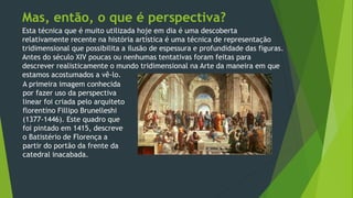 Esta técnica que é muito utilizada hoje em dia é uma descoberta
relativamente recente na história artística é uma técnica de representação
tridimensional que possibilita a ilusão de espessura e profundidade das figuras.
Antes do século XIV poucas ou nenhumas tentativas foram feitas para
descrever realisticamente o mundo tridimensional na Arte da maneira em que
estamos acostumados a vê-lo.
Mas, então, o que é perspectiva?
A primeira imagem conhecida
por fazer uso da perspectiva
linear foi criada pelo arquiteto
florentino Fillipo Brunelleshi
(1377-1446). Este quadro que
foi pintado em 1415, descreve
o Batistério de Florença a
partir do portão da frente da
catedral inacabada.
 