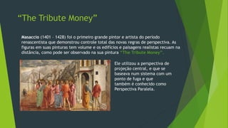 Masaccio (1401 – 1428) foi o primeiro grande pintor e artista do período
renascentista que demonstrou controle total das novas regras de perspectiva. As
figuras em suas pinturas tem volume e os edifícios e paisagens realistas recuam na
distância, como pode ser observado na sua pintura “The Tribute Money”.
Ele utilizou a perspectiva de
projeção central, e que se
baseava num sistema com um
ponto de fuga e que
também é conhecido como
Perspectiva Paralela.
“The Tribute Money”
 