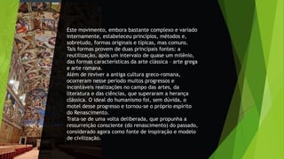 Este movimento, embora bastante complexo e variado
internamente, estabeleceu princípios, métodos e,
sobretudo, formas originais e típicas, mas comuns.
Tais formas provem de duas principais fontes: a
reutilização, após um intervalo de quase um milênio,
das formas características da arte clássica – arte grega
e arte romana.
Além de reviver a antiga cultura greco-romana,
ocorreram nesse período muitos progressos e
incontáveis realizações no campo das artes, da
literatura e das ciências, que superaram a herança
clássica. O ideal do humanismo foi, sem dúvida, o
motel desse progresso e tornou-se o próprio espírito
do Renascimento.
Trata-se de uma volta deliberada, que propunha a
ressurreição consciente (do renascimento) do passado,
considerado agora como fonte de inspiração e modelo
de civilização.
 