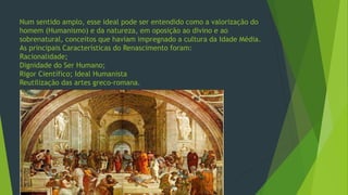 Num sentido amplo, esse ideal pode ser entendido como a valorização do
homem (Humanismo) e da natureza, em oposição ao divino e ao
sobrenatural, conceitos que haviam impregnado a cultura da Idade Média.
As principais Características do Renascimento foram:
Racionalidade;
Dignidade do Ser Humano;
Rigor Científico; Ideal Humanista
Reutilização das artes greco-romana.
 