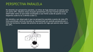 PERSPECTIVA PARALELA
No desenho em perspectiva paralela, as linhas de fuga deslocam-se apenas para
um ponto (PF). Objetos nessa situação apresentam sua face frontal paralela ao
observador tanto os que estão localizados a sua frente (cubo B) quanto a sua
esquerda (cubo A) ou a direita (cubo C).
Um detalhe a ser observado é que na perspectiva paralela o ponto de vista (PV,
linha pontilhada vertical) localiza-se representado em posição perpendicular a
linha do horizonte situado tão próximo ao ponto de fuga que parece estar sobre
ele (PF).
 