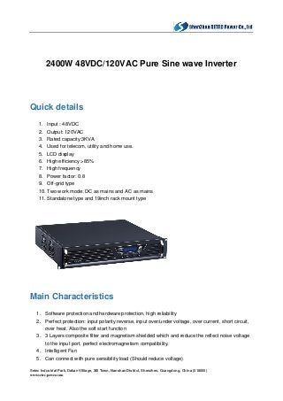 Setec Industrial Park, Dakan Villiage, Xili Town, Nanshan District, Shenzhen, Guangdong, China (518055)
www.setec-power.com
2400W 48VDC/120VAC Pure Sine wave Inverter
Quick details
1. Input : 48VDC
2. Output: 120VAC
3. Rated capacity:3KVA
4. Used for telecom, utility and home use.
5. LCD display
6. High efficiency >85%
7. High frequency
8. Power factor: 0.8
9. Off-grid type
10. Two work mode: DC as mains and AC as mains
11. Standalone type and 19inch rack mount type
Main Characteristics
1. Software protection and hardware protection, high reliability
2. Perfect protection: input polarity reverse, input over/under voltage, over current, short circuit,
over heat. Also the soft start function
3. 3 Layers composite filter and magnetism shielded which and reduce the reflect noise voltage
to the input port, perfect electromagnetism compatibility.
4. Intelligent Fan
5. Can connect with pure sensibility load (Should reduce voltage)
 