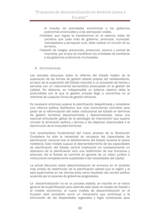 “El$proceso$de$descentralización$en$América$Latina$y$
Ecuador”$
!
12!
!
el impulso de actividades económicas a los gobiernos
autónomos provinciales y a las parroquias rurales.
•Vialidad, que regula la transferencia en el sistema redes de
carretera que cada nivel de gobierno, provincial, municipal,
metropolitano y parroquial rural, debe realizar en función de su
territorio.
•Gestión de riesgos: prevención, protección, socorro y control de
incendios, por el que se transfieren las entidades de bomberos
a los gobiernos autónomos municipales.
4. Conclusiones
Los actuales discursos sobre la reforma del Estado hablan de la
superación de las formas de gestión estatal propias del neoliberalismo,
es decir de la superación del Estado reducido a un proveedor de bienes y
servicios con un instrumental tecnocrático preocupado en la gestión de
calidad. No obstante, es indispensable un balance objetivo dada la
profundidad con la que la gestión privada llegó a convertirse en el
referente de cualquier forma de gestión eficiente.
Es necesario entonces superar la planificación despolitizada y considerar
una reforma política distributiva que cree mecanismos concretos para
pasar de la reformulación del orden institucional del Estado en términos
de gestión territorial desconcentrada y descentralizada, hacia una
esencial articulación global de la estrategia de intervención que supone
vincular la dimensión política y técnica a los objetivos relacionados a la
disminución de la inequidad territorial.
Una característica fundamental del nuevo proceso de la Revolución
Ciudadana ha sido la necesidad de recuperar las capacidades de
planificación nacional tras el debilitamiento del Estado durante la época
neoliberal. Este modelo supuso el desmantelamiento de las capacidades
de planificación del Estado central implicando no necesariamente un
abandono de la planificación sino una redefinición de sus funciones y
alcances. Así el Estado se convirtió en garante de un orden jurídico e
institucional completamente supeditado a las necesidades del capital.
La actual discusión sobre descentralización se enmarca en el contexto
más amplio de redefinición de la planificación estatal que la región y el
país experimenta en los últimos años como resultado del cambio político
acaecido por el ascenso de gobiernos progresistas.
La descentralización no es un proceso aislado, se inscribe en el marco
general de la planificación pero además está atado al modelo de Estado y
al modelo económico; el nuevo modelo de descentralización en el
Ecuador está concebido como un mecanismo que contribuye a la
eliminación de las disparidades regionales y logre condiciones para
 