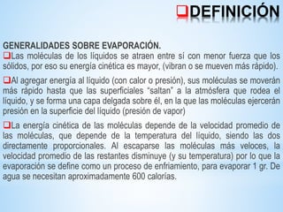 DEFINICIÓN
GENERALIDADES SOBRE EVAPORACIÓN.
Las moléculas de los líquidos se atraen entre sí con menor fuerza que los
sólidos, por eso su energía cinética es mayor, (vibran o se mueven más rápido).
Al agregar energía al líquido (con calor o presión), sus moléculas se moverán
más rápido hasta que las superficiales “saltan” a la atmósfera que rodea el
líquido, y se forma una capa delgada sobre él, en la que las moléculas ejercerán
presión en la superficie del líquido (presión de vapor)
La energía cinética de las moléculas depende de la velocidad promedio de
las moléculas, que depende de la temperatura del líquido, siendo las dos
directamente proporcionales. Al escaparse las moléculas más veloces, la
velocidad promedio de las restantes disminuye (y su temperatura) por lo que la
evaporación se define como un proceso de enfriamiento, para evaporar 1 gr. De
agua se necesitan aproximadamente 600 calorías.
 