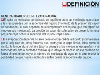 DEFINICIÓN
GENERALIDADES SOBRE EVAPORACIÓN.
El salto de moléculas se da hasta un equilibrio entre las moléculas que saltan
y las recuperadas por la superficie del líquido (momento de la presión de vapor
de saturación), el cual depende de la temperatura del líquido (que tan rápido se
mueven sus moléculas). La presión de vapor de saturación se presenta en una
pequeña capa sobre la superficie del líquido (capa límite).
La evaporación depende no solo de la energía cedida al líquido (normalmente
por el sol) sino de otros factores que destruyen la capa límite, tales como el
viento; la temperatura del aire (aporta energía a las moléculas escapadas) y la
humedad del aire o humedad relativa, que influye el proceso de evaporación de
forma simple, entre mayor el número de moléculas de agua en el aire, menor la
posibilidad de que nuevas moléculas salten desde la superficie del líquido.
 