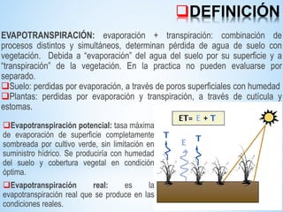 DEFINICIÓN
EVAPOTRANSPIRACIÓN: evaporación + transpiración: combinación de
procesos distintos y simultáneos, determinan pérdida de agua de suelo con
vegetación. Debida a “evaporación” del agua del suelo por su superficie y a
“transpiración” de la vegetación. En la practica no pueden evaluarse por
separado.
Suelo: perdidas por evaporación, a través de poros superficiales con humedad
Plantas: perdidas por evaporación y transpiración, a través de cutícula y
estomas.
Evapotranspiración potencial: tasa máxima
de evaporación de superficie completamente
sombreada por cultivo verde, sin limitación en
suministro hídrico. Se produciría con humedad
del suelo y cobertura vegetal en condición
óptima.
Evapotranspiración real: es la
evapotranspiración real que se produce en las
condiciones reales.
 