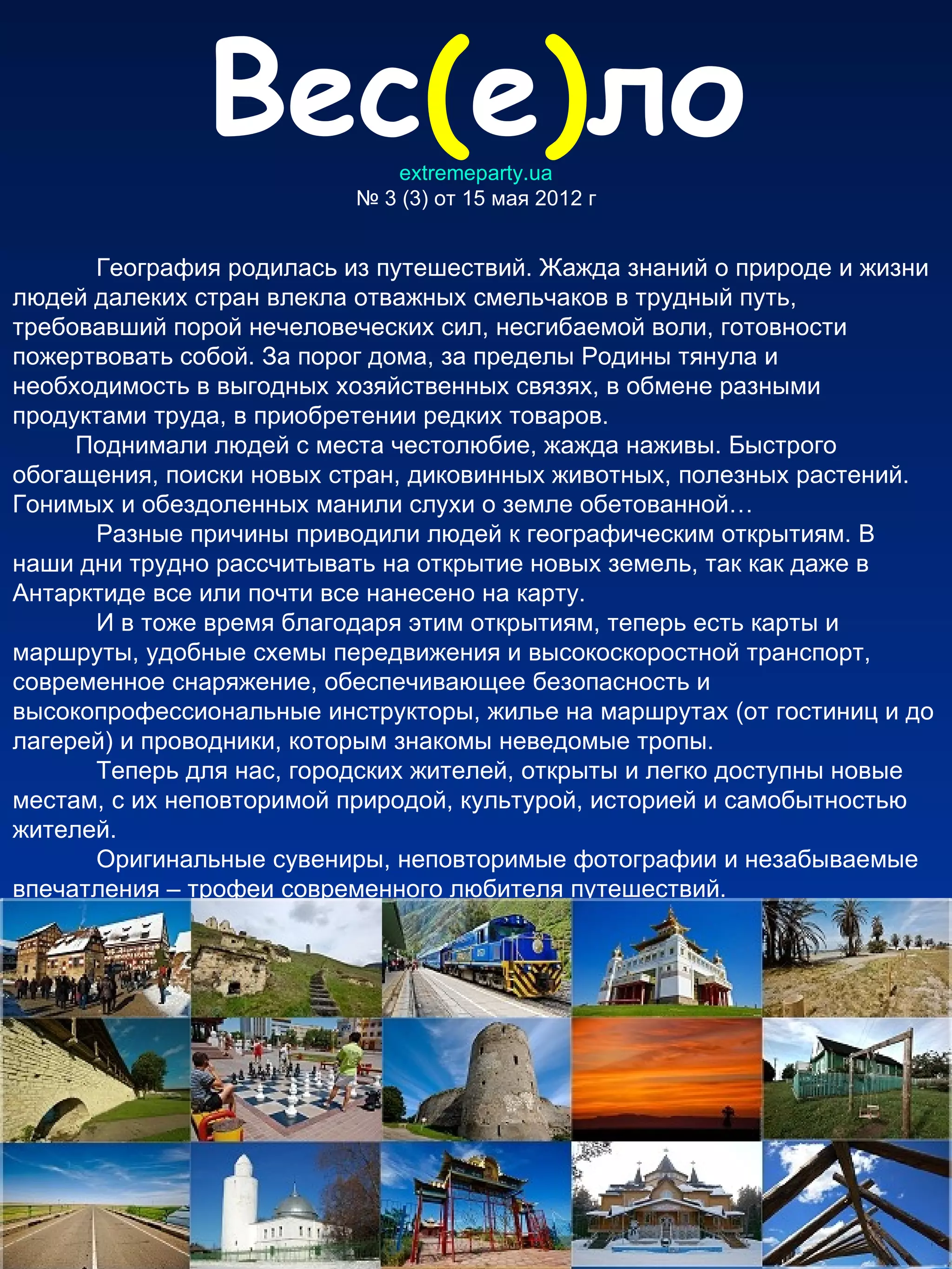 Вес(е)ло      extremeparty.ua
                          № 3 (3) от 15 мая 2012 г


      География родилась из путешествий. Жажда знаний о природе и жизни
людей далеких стран влекла отважных смельчаков в трудный путь,
требовавший порой нечеловеческих сил, несгибаемой воли, готовности
пожертвовать собой. За порог дома, за пределы Родины тянула и
необходимость в выгодных хозяйственных связях, в обмене разными
продуктами труда, в приобретении редких товаров.
     Поднимали людей с места честолюбие, жажда наживы. Быстрого
обогащения, поиски новых стран, диковинных животных, полезных растений.
Гонимых и обездоленных манили слухи о земле обетованной…
      Разные причины приводили людей к географическим открытиям. В
наши дни трудно рассчитывать на открытие новых земель, так как даже в
Антарктиде все или почти все нанесено на карту.
      И в тоже время благодаря этим открытиям, теперь есть карты и
маршруты, удобные схемы передвижения и высокоскоростной транспорт,
современное снаряжение, обеспечивающее безопасность и
высокопрофессиональные инструкторы, жилье на маршрутах (от гостиниц и до
лагерей) и проводники, которым знакомы неведомые тропы.
      Теперь для нас, городских жителей, открыты и легко доступны новые
местам, с их неповторимой природой, культурой, историей и самобытностью
жителей.
      Оригинальные сувениры, неповторимые фотографии и незабываемые
впечатления – трофеи современного любителя путешествий.
 
