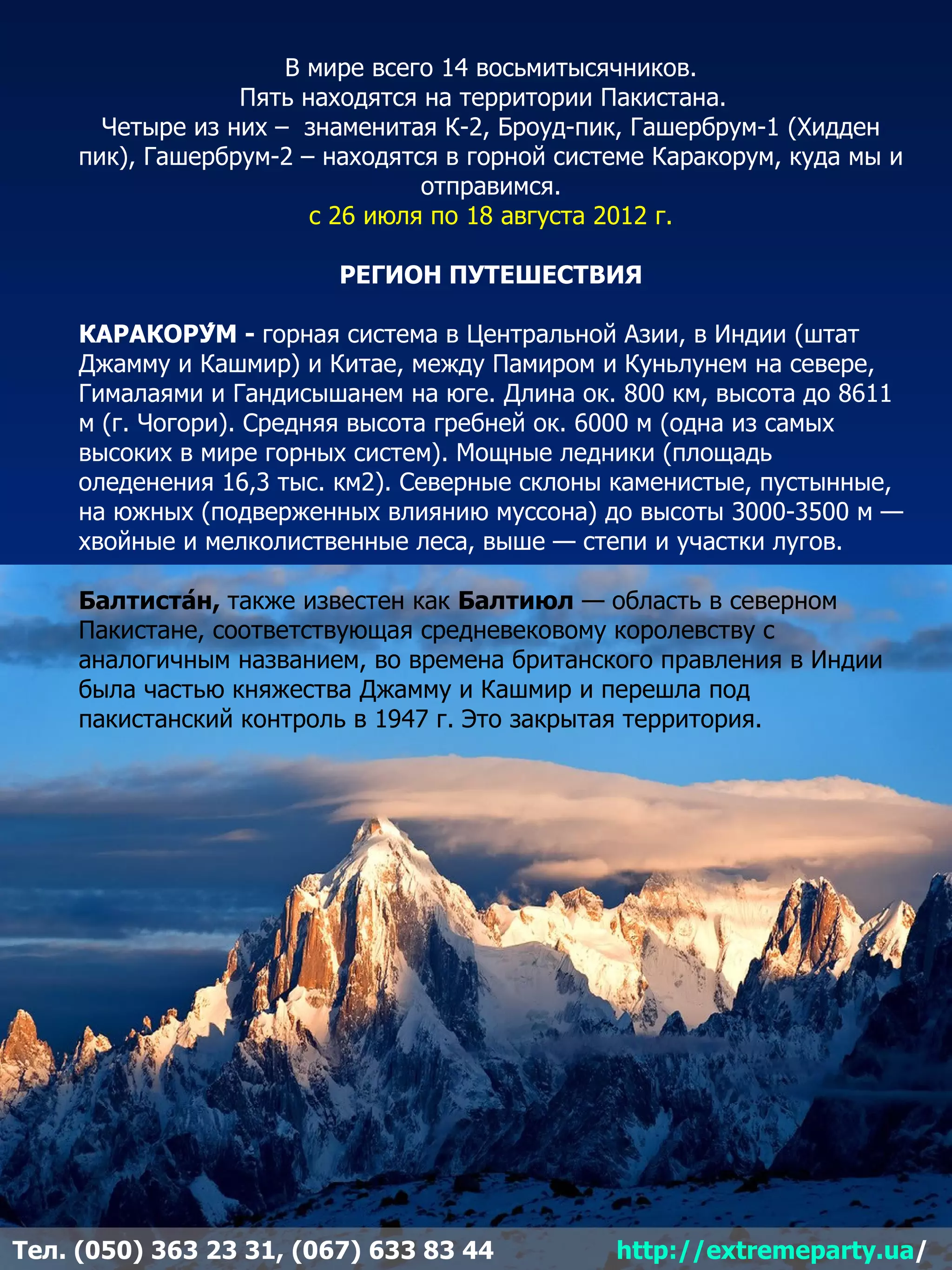 В мире всего 14 восьмитысячников.
                  Пять находятся на территории Пакистана.
       Четыре из них – знаменитая К-2, Броуд-пик, Гашербрум-1 (Хидден
     пик), Гашербрум-2 – находятся в горной системе Каракорум, куда мы и
                                 отправимся.
                        с 26 июля по 18 августа 2012 г.

                          РЕГИОН ПУТЕШЕСТВИЯ

     КАРАКОРУ́М - горная система в Центральной Азии, в Индии (штат
     Джамму и Кашмир) и Китае, между Памиром и Куньлунем на севере,
     Гималаями и Гандисышанем на юге. Длина ок. 800 км, высота до 8611
     м (г. Чогори). Средняя высота гребней ок. 6000 м (одна из самых
     высоких в мире горных систем). Мощные ледники (площадь
     оледенения 16,3 тыс. км2). Северные склоны каменистые, пустынные,
     на южных (подверженных влиянию муссона) до высоты 3000-3500 м —
     хвойные и мелколиственные леса, выше — степи и участки лугов.

     Балтиста́н, также известен как Балтиюл — область в северном
     Пакистане, соответствующая средневековому королевству с
     аналогичным названием, во времена британского правления в Индии
     была частью княжества Джамму и Кашмир и перешла под
     пакистанский контроль в 1947 г. Это закрытая территория.




Тел. (050) 363 23 31, (067) 633 83 44           http://extremeparty.ua/
 