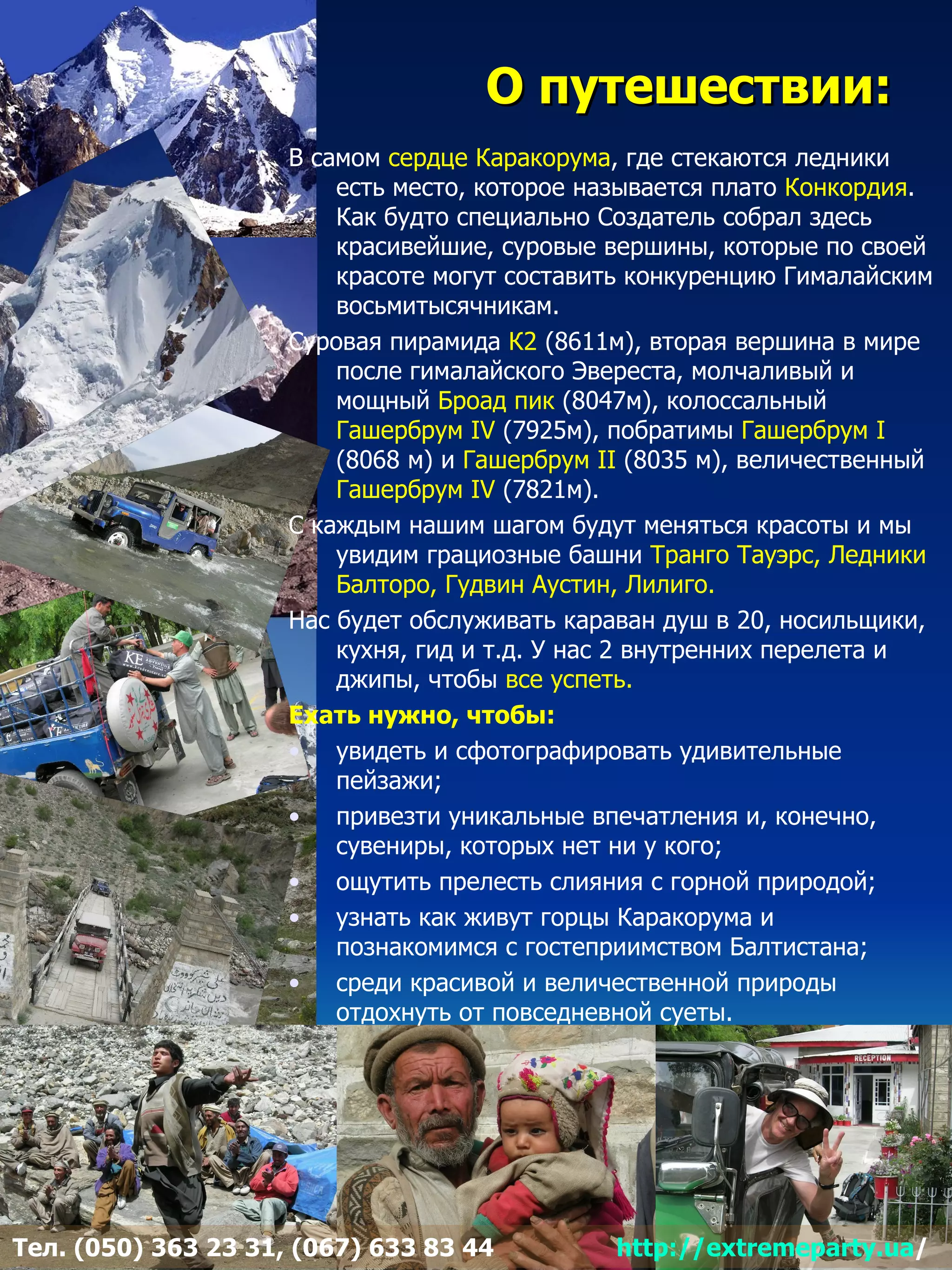 О путешествии:
                     В самом сердце Каракорума, где стекаются ледники
                         есть место, которое называется плато Конкордия.
                         Как будто специально Создатель собрал здесь
                         красивейшие, суровые вершины, которые по своей
                         красоте могут составить конкуренцию Гималайским
                         восьмитысячникам.
                     Суровая пирамида К2 (8611м), вторая вершина в мире
                         после гималайского Эвереста, молчаливый и
                         мощный Броад пик (8047м), колоссальный
                         Гашербрум IV (7925м), побратимы Гашербрум I
                         (8068 м) и Гашербрум II (8035 м), величественный
                         Гашербрум IV (7821м).
                     С каждым нашим шагом будут меняться красоты и мы
                         увидим грациозные башни Транго Тауэрс, Ледники
                         Балторо, Гудвин Аустин, Лилиго.
                     Нас будет обслуживать караван душ в 20, носильщики,
                         кухня, гид и т.д. У нас 2 внутренних перелета и
                         джипы, чтобы все успеть.
                     Ехать нужно, чтобы:
                     • увидеть и сфотографировать удивительные
                         пейзажи;
                     • привезти уникальные впечатления и, конечно,
                         сувениры, которых нет ни у кого;
                     • ощутить прелесть слияния с горной природой;
                     • узнать как живут горцы Каракорума и
                         познакомимся с гостеприимством Балтистана;
                     • среди красивой и величественной природы
                         отдохнуть от повседневной суеты.




Тел. (050) 363 23 31, (067) 633 83 44          http://extremeparty.ua/
 