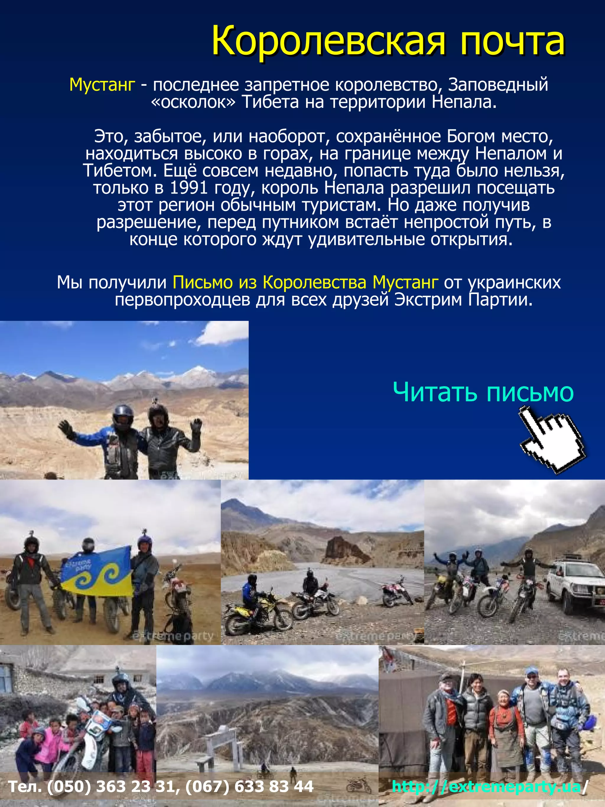 Королевская почта
       Муcтанг - последнее запретное королевство, Заповедный
                 «осколок» Тибета на территории Непала.
          Это, забытое, или наоборот, сохранённое Богом место,
         находиться высоко в горах, на границе между Непалом и
         Тибетом. Ещё совсем недавно, попасть туда было нельзя,
          только в 1991 году, король Непала разрешил посещать
             этот регион обычным туристам. Но даже получив
          разрешение, перед путником встаёт непростой путь, в
              конце которого ждут удивительные открытия.

     Мы получили Письмо из Королевства Мустанг от украинских
           первопроходцев для всех друзей Экстрим Партии.




                                           Читать письмо




Тел. (050) 363 23 31, (067) 633 83 44      http://extremeparty.ua/
 
