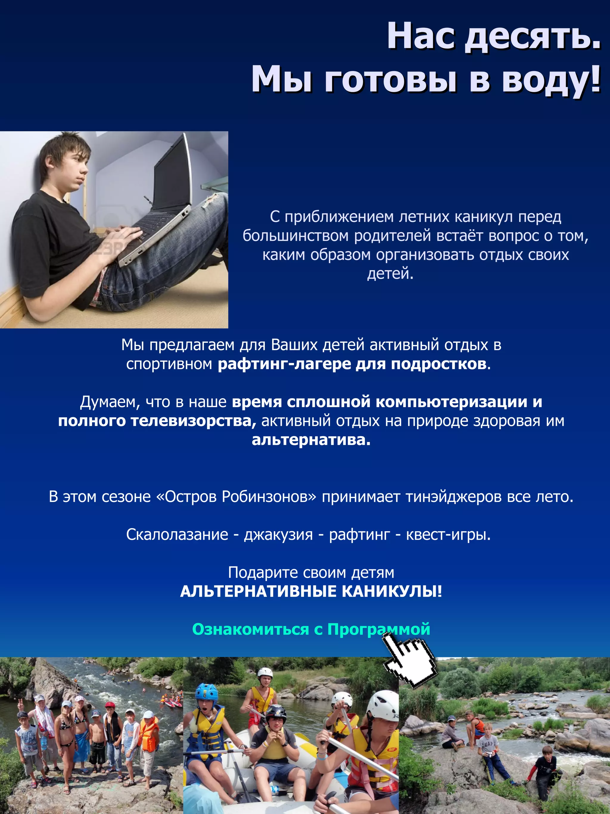 Нас десять.
                        Мы готовы в воду!


                           С приближением летних каникул перед
                        большинством родителей встаёт вопрос о том,
                          каким образом организовать отдых своих
                                       детей.



        Мы предлагаем для Ваших детей активный отдых в
        спортивном рафтинг-лагере для подростков.

   Думаем, что в наше время сплошной компьютеризации и
 полного телевизорства, активный отдых на природе здоровая им
                        альтернатива.


В этом сезоне «Остров Робинзонов» принимает тинэйджеров все лето.

         Скалолазание - джакузия - рафтинг - квест-игры.

                    Подарите своим детям
                АЛЬТЕРНАТИВНЫЕ КАНИКУЛЫ!

                 Ознакомиться с Программой
 