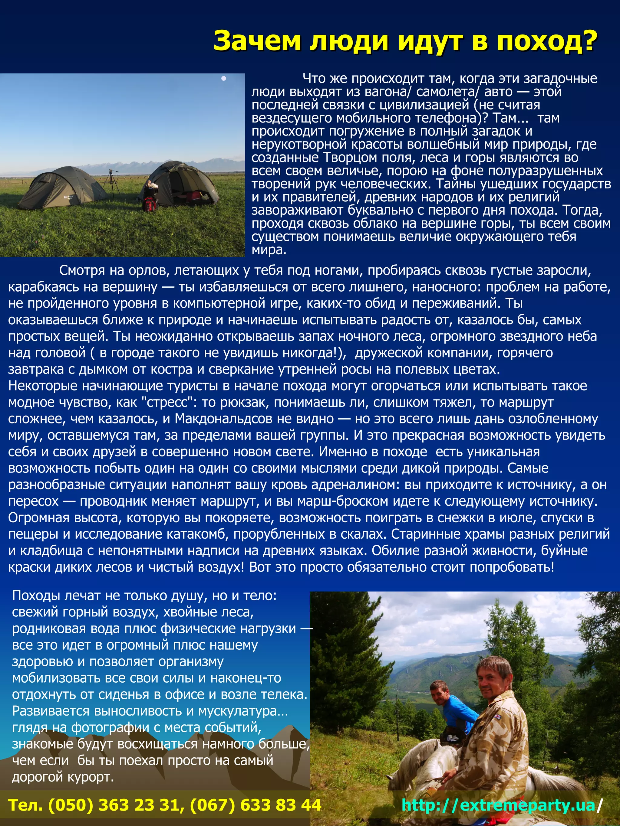 Зачем люди идут в поход?
                               •             Что же происходит там, когда эти загадочные
                                     люди выходят из вагона/ самолета/ авто — этой
                                     последней связки с цивилизацией (не считая
                                     вездесущего мобильного телефона)? Там... там
                                     происходит погружение в полный загадок и
                                     нерукотворной красоты волшебный мир природы, где
                                     созданные Творцом поля, леса и горы являются во
                                     всем своем величье, порою на фоне полуразрушенных
                                     творений рук человеческих. Тайны ушедших государств
                                     и их правителей, древних народов и их религий
                                     завораживают буквально с первого дня похода. Тогда,
                                     проходя сквозь облако на вершине горы, ты всем своим
                                     существом понимаешь величие окружающего тебя
                                     мира.
        Смотря на орлов, летающих у тебя под ногами, пробираясь сквозь густые заросли,
карабкаясь на вершину — ты избавляешься от всего лишнего, наносного: проблем на работе,
не пройденного уровня в компьютерной игре, каких-то обид и переживаний. Ты
оказываешься ближе к природе и начинаешь испытывать радость от, казалось бы, самых
простых вещей. Ты неожиданно открываешь запах ночного леса, огромного звездного неба
над головой ( в городе такого не увидишь никогда!), дружеской компании, горячего
завтрака с дымком от костра и сверкание утренней росы на полевых цветах.
Некоторые начинающие туристы в начале похода могут огорчаться или испытывать такое
модное чувство, как "стресс": то рюкзак, понимаешь ли, слишком тяжел, то маршрут
сложнее, чем казалось, и Макдональдсов не видно — но это всего лишь дань озлобленному
миру, оставшемуся там, за пределами вашей группы. И это прекрасная возможность увидеть
себя и своих друзей в совершенно новом свете. Именно в походе есть уникальная
возможность побыть один на один со своими мыслями среди дикой природы. Самые
разнообразные ситуации наполнят вашу кровь адреналином: вы приходите к источнику, а он
пересох — проводник меняет маршрут, и вы марш-броском идете к следующему источнику.
Огромная высота, которую вы покоряете, возможность поиграть в снежки в июле, спуски в
пещеры и исследование катакомб, прорубленных в скалах. Старинные храмы разных религий
и кладбища с непонятными надписи на древних языках. Обилие разной живности, буйные
краски диких лесов и чистый воздух! Вот это просто обязательно стоит попробовать!

Походы лечат не только душу, но и тело:
свежий горный воздух, хвойные леса,
родниковая вода плюс физические нагрузки —
все это идет в огромный плюс нашему
здоровью и позволяет организму
мобилизовать все свои силы и наконец-то
отдохнуть от сиденья в офисе и возле телека.
Развивается выносливость и мускулатура…
глядя на фотографии с места событий,
знакомые будут восхищаться намного больше,
чем если бы ты поехал просто на самый
дорогой курорт.

Тел. (050) 363 23 31, (067) 633 83 44                     http://extremeparty.ua/
 