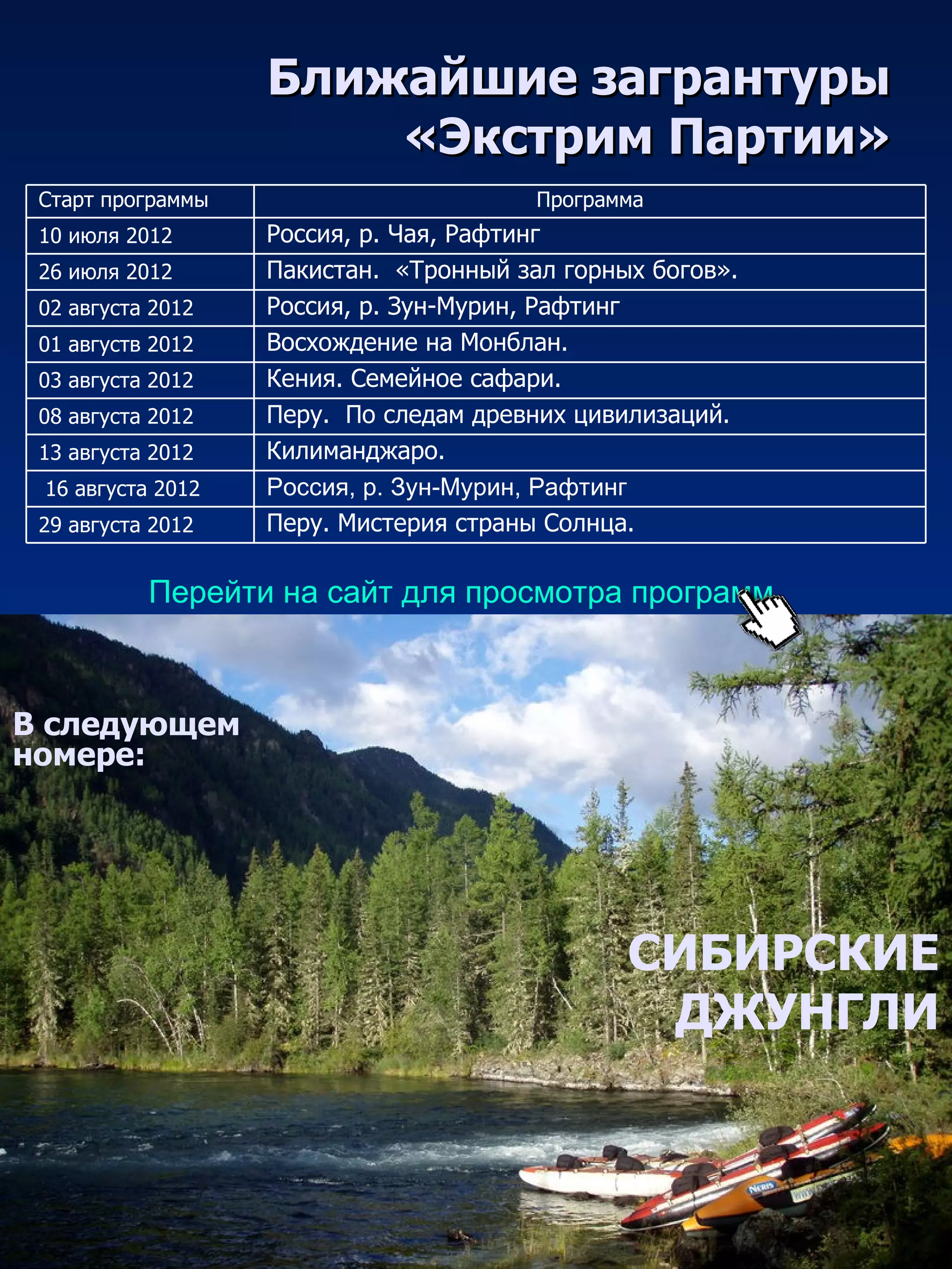 Ближайшие загрантуры
                       «Экстрим Партии»
 Старт программы                        Программа
 10 июля 2012      Россия, р. Чая, Рафтинг
 26 июля 2012      Пакистан. «Тронный зал горных богов».
 02 августа 2012   Россия, р. Зун-Мурин, Рафтинг
 01 августв 2012   Восхождение на Монблан.
 03 августа 2012   Кения. Семейное сафари.
 08 августа 2012   Перу. По следам древних цивилизаций.
 13 августа 2012   Килиманджаро.
 16 августа 2012   Россия, р. Зун-Мурин, Рафтинг
 29 августа 2012   Перу. Мистерия страны Солнца.

           Перейти на сайт для просмотра программ



В следующем
номере:




                                               СИБИРСКИЕ
                                                ДЖУНГЛИ
 