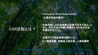 CSR活動とは？
• Corporation Social Responsibility
（企業の社会的責任）
• 企業存続には社会発展が必要不可欠であること
から、その社会を持続・発展させるための社会
的責任を担うこと。
• 企業が行う社会貢献活動のこと。
Ex) 環境保護、発展途上国支援、人権保護等
有名企業が取り組むCSR活動の事例紹介とメリット | 【NOC】誰も知らない教えてくれないアウトソーシングBPO (noc-net.co.jp)
SCRとは？https://www.clouderp.jp/blog/what-is-csr.html#toc-2
3
 